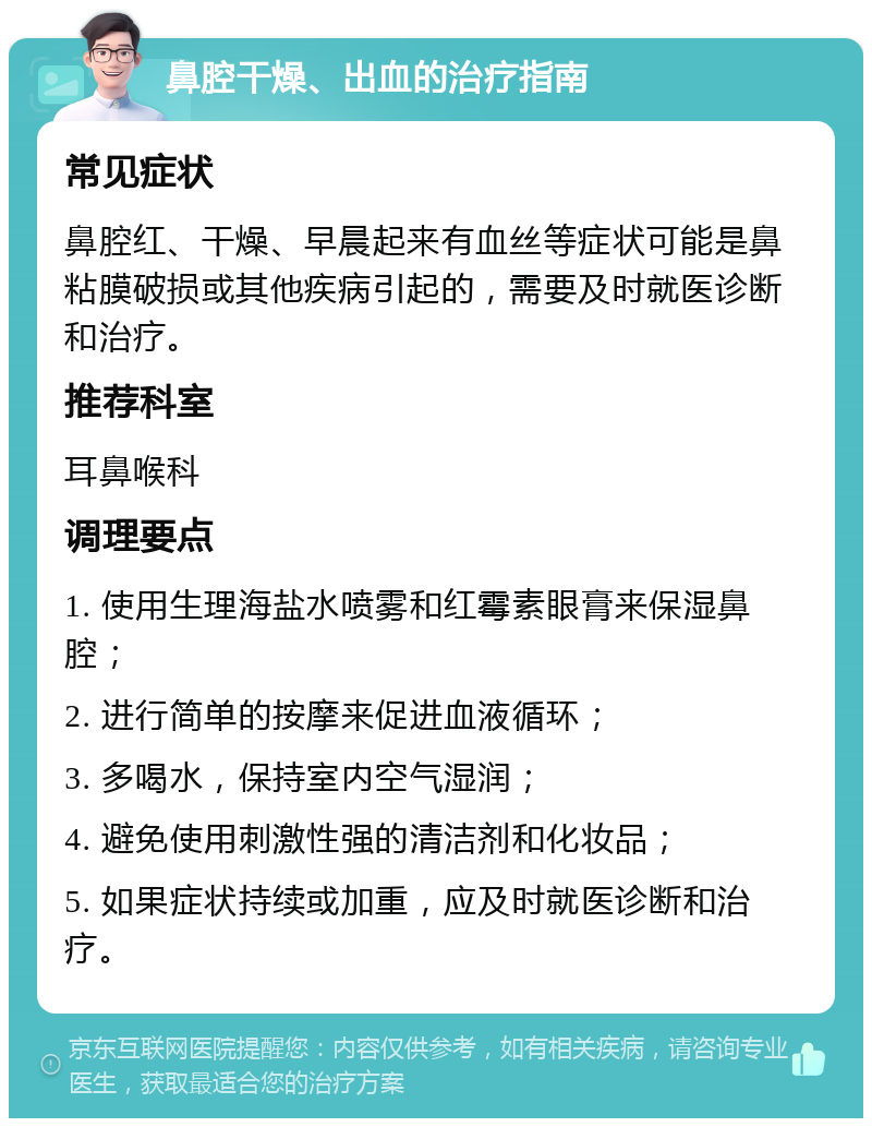 鼻腔干燥、出血的治疗指南 常见症状 鼻腔红、干燥、早晨起来有血丝等症状可能是鼻粘膜破损或其他疾病引起的，需要及时就医诊断和治疗。 推荐科室 耳鼻喉科 调理要点 1. 使用生理海盐水喷雾和红霉素眼膏来保湿鼻腔； 2. 进行简单的按摩来促进血液循环； 3. 多喝水，保持室内空气湿润； 4. 避免使用刺激性强的清洁剂和化妆品； 5. 如果症状持续或加重，应及时就医诊断和治疗。