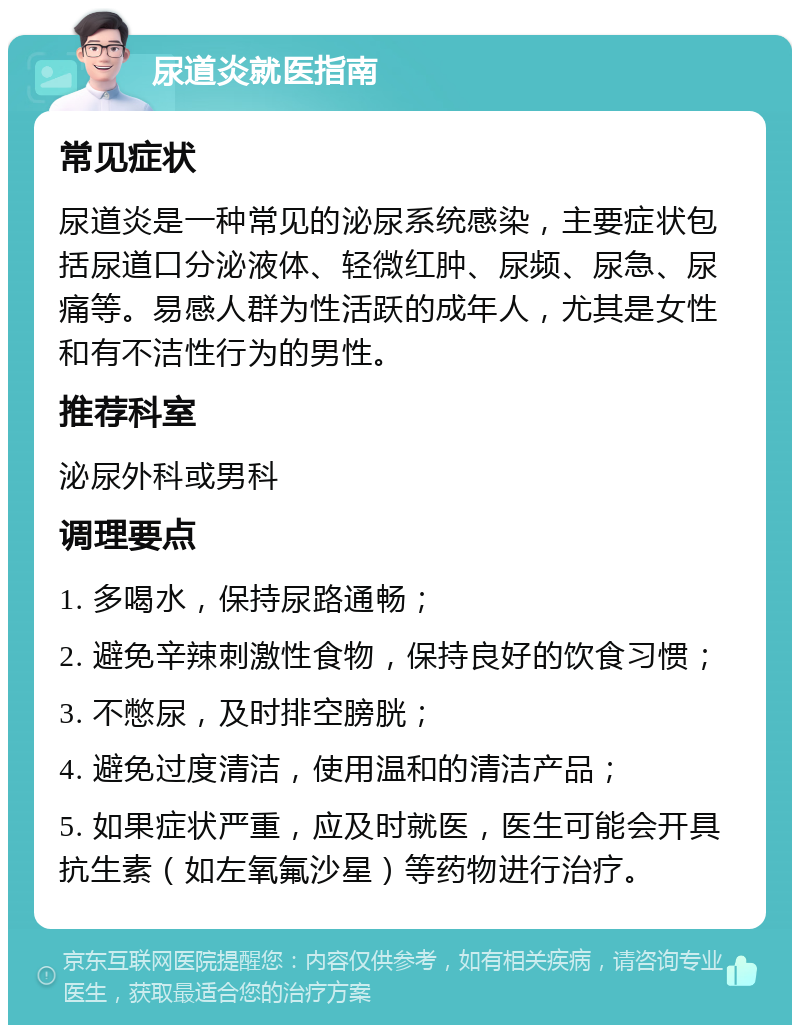 尿道炎就医指南 常见症状 尿道炎是一种常见的泌尿系统感染，主要症状包括尿道口分泌液体、轻微红肿、尿频、尿急、尿痛等。易感人群为性活跃的成年人，尤其是女性和有不洁性行为的男性。 推荐科室 泌尿外科或男科 调理要点 1. 多喝水，保持尿路通畅； 2. 避免辛辣刺激性食物，保持良好的饮食习惯； 3. 不憋尿，及时排空膀胱； 4. 避免过度清洁，使用温和的清洁产品； 5. 如果症状严重，应及时就医，医生可能会开具抗生素（如左氧氟沙星）等药物进行治疗。