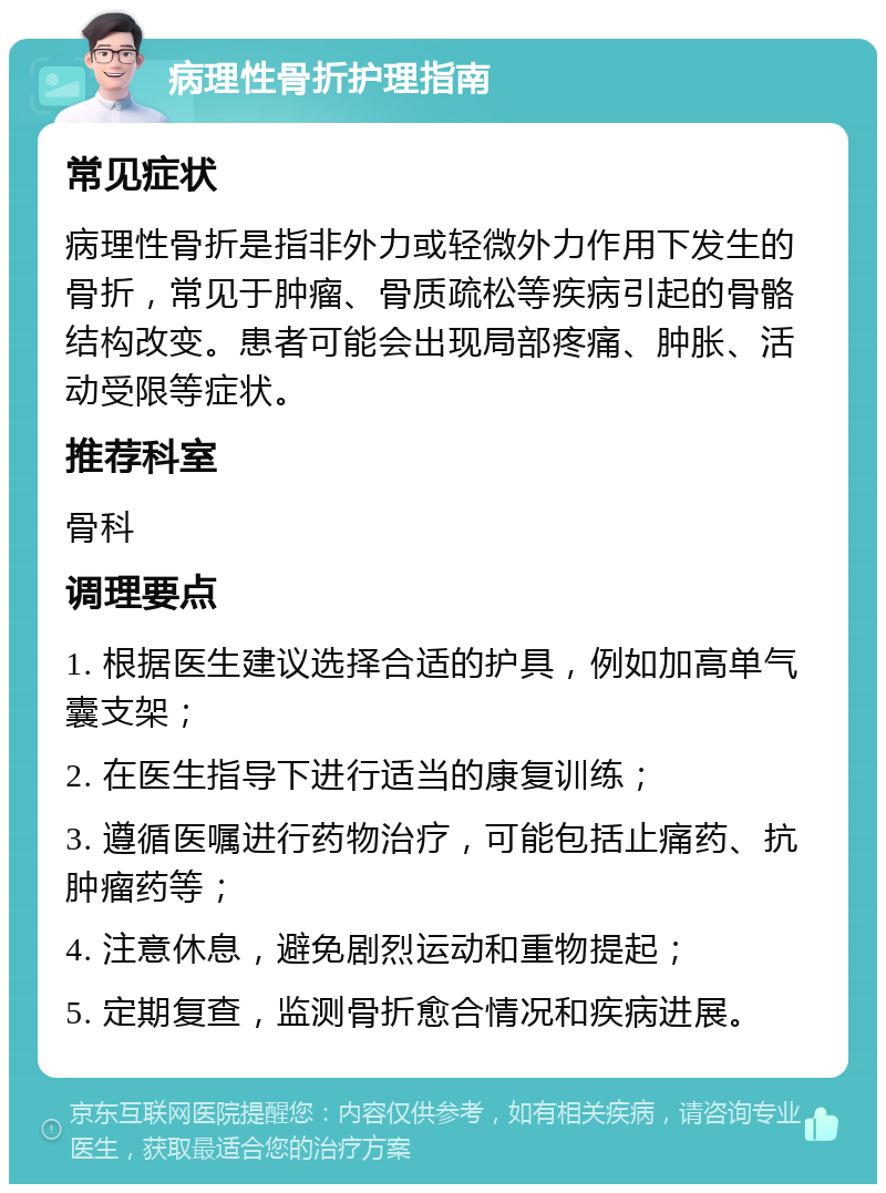 病理性骨折护理指南 常见症状 病理性骨折是指非外力或轻微外力作用下发生的骨折，常见于肿瘤、骨质疏松等疾病引起的骨骼结构改变。患者可能会出现局部疼痛、肿胀、活动受限等症状。 推荐科室 骨科 调理要点 1. 根据医生建议选择合适的护具，例如加高单气囊支架； 2. 在医生指导下进行适当的康复训练； 3. 遵循医嘱进行药物治疗，可能包括止痛药、抗肿瘤药等； 4. 注意休息，避免剧烈运动和重物提起； 5. 定期复查，监测骨折愈合情况和疾病进展。