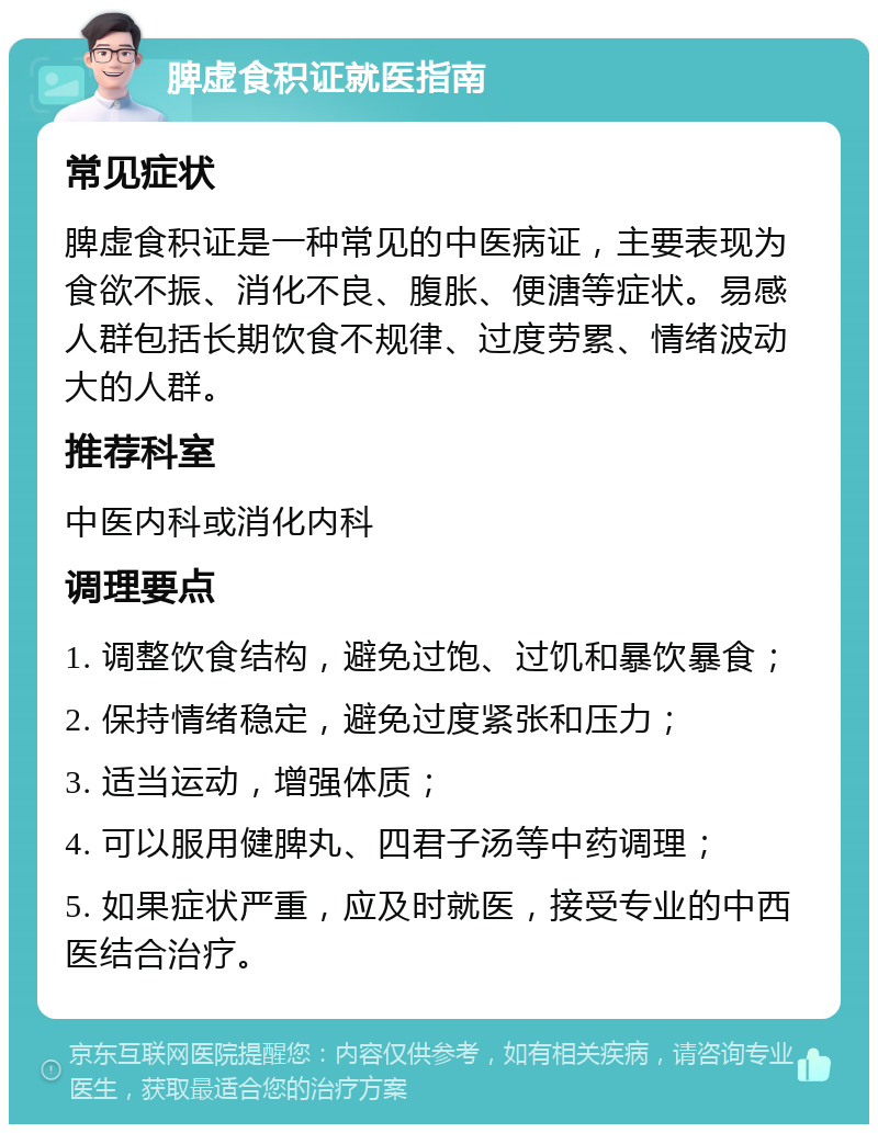 脾虚食积证就医指南 常见症状 脾虚食积证是一种常见的中医病证，主要表现为食欲不振、消化不良、腹胀、便溏等症状。易感人群包括长期饮食不规律、过度劳累、情绪波动大的人群。 推荐科室 中医内科或消化内科 调理要点 1. 调整饮食结构，避免过饱、过饥和暴饮暴食； 2. 保持情绪稳定，避免过度紧张和压力； 3. 适当运动，增强体质； 4. 可以服用健脾丸、四君子汤等中药调理； 5. 如果症状严重，应及时就医，接受专业的中西医结合治疗。