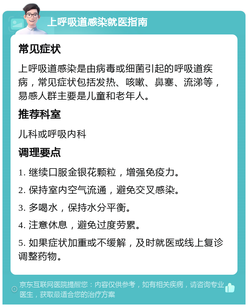 上呼吸道感染就医指南 常见症状 上呼吸道感染是由病毒或细菌引起的呼吸道疾病，常见症状包括发热、咳嗽、鼻塞、流涕等，易感人群主要是儿童和老年人。 推荐科室 儿科或呼吸内科 调理要点 1. 继续口服金银花颗粒，增强免疫力。 2. 保持室内空气流通，避免交叉感染。 3. 多喝水，保持水分平衡。 4. 注意休息，避免过度劳累。 5. 如果症状加重或不缓解，及时就医或线上复诊调整药物。