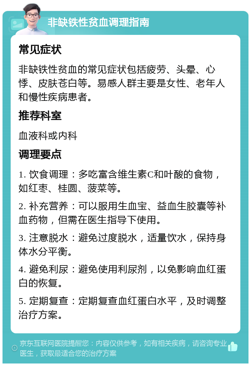 非缺铁性贫血调理指南 常见症状 非缺铁性贫血的常见症状包括疲劳、头晕、心悸、皮肤苍白等。易感人群主要是女性、老年人和慢性疾病患者。 推荐科室 血液科或内科 调理要点 1. 饮食调理：多吃富含维生素C和叶酸的食物，如红枣、桂圆、菠菜等。 2. 补充营养：可以服用生血宝、益血生胶囊等补血药物，但需在医生指导下使用。 3. 注意脱水：避免过度脱水，适量饮水，保持身体水分平衡。 4. 避免利尿：避免使用利尿剂，以免影响血红蛋白的恢复。 5. 定期复查：定期复查血红蛋白水平，及时调整治疗方案。