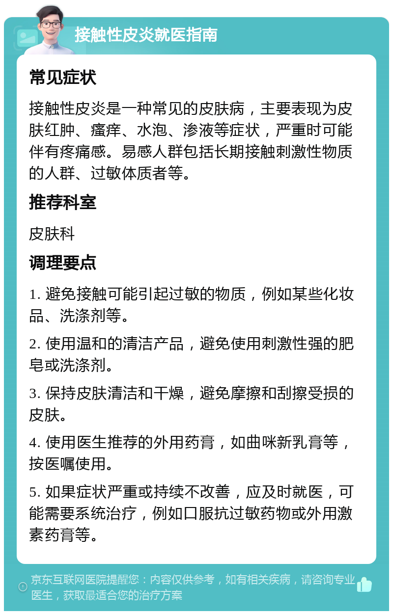 接触性皮炎就医指南 常见症状 接触性皮炎是一种常见的皮肤病，主要表现为皮肤红肿、瘙痒、水泡、渗液等症状，严重时可能伴有疼痛感。易感人群包括长期接触刺激性物质的人群、过敏体质者等。 推荐科室 皮肤科 调理要点 1. 避免接触可能引起过敏的物质，例如某些化妆品、洗涤剂等。 2. 使用温和的清洁产品，避免使用刺激性强的肥皂或洗涤剂。 3. 保持皮肤清洁和干燥，避免摩擦和刮擦受损的皮肤。 4. 使用医生推荐的外用药膏，如曲咪新乳膏等，按医嘱使用。 5. 如果症状严重或持续不改善，应及时就医，可能需要系统治疗，例如口服抗过敏药物或外用激素药膏等。