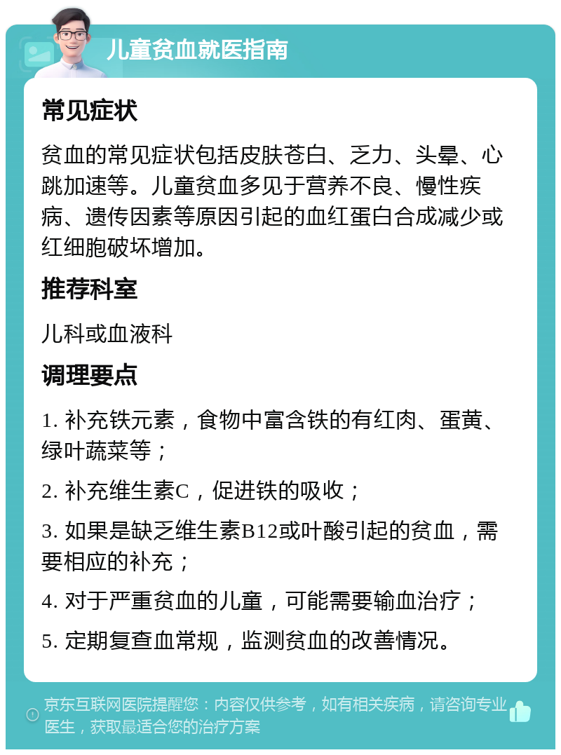 儿童贫血就医指南 常见症状 贫血的常见症状包括皮肤苍白、乏力、头晕、心跳加速等。儿童贫血多见于营养不良、慢性疾病、遗传因素等原因引起的血红蛋白合成减少或红细胞破坏增加。 推荐科室 儿科或血液科 调理要点 1. 补充铁元素，食物中富含铁的有红肉、蛋黄、绿叶蔬菜等； 2. 补充维生素C，促进铁的吸收； 3. 如果是缺乏维生素B12或叶酸引起的贫血，需要相应的补充； 4. 对于严重贫血的儿童，可能需要输血治疗； 5. 定期复查血常规，监测贫血的改善情况。