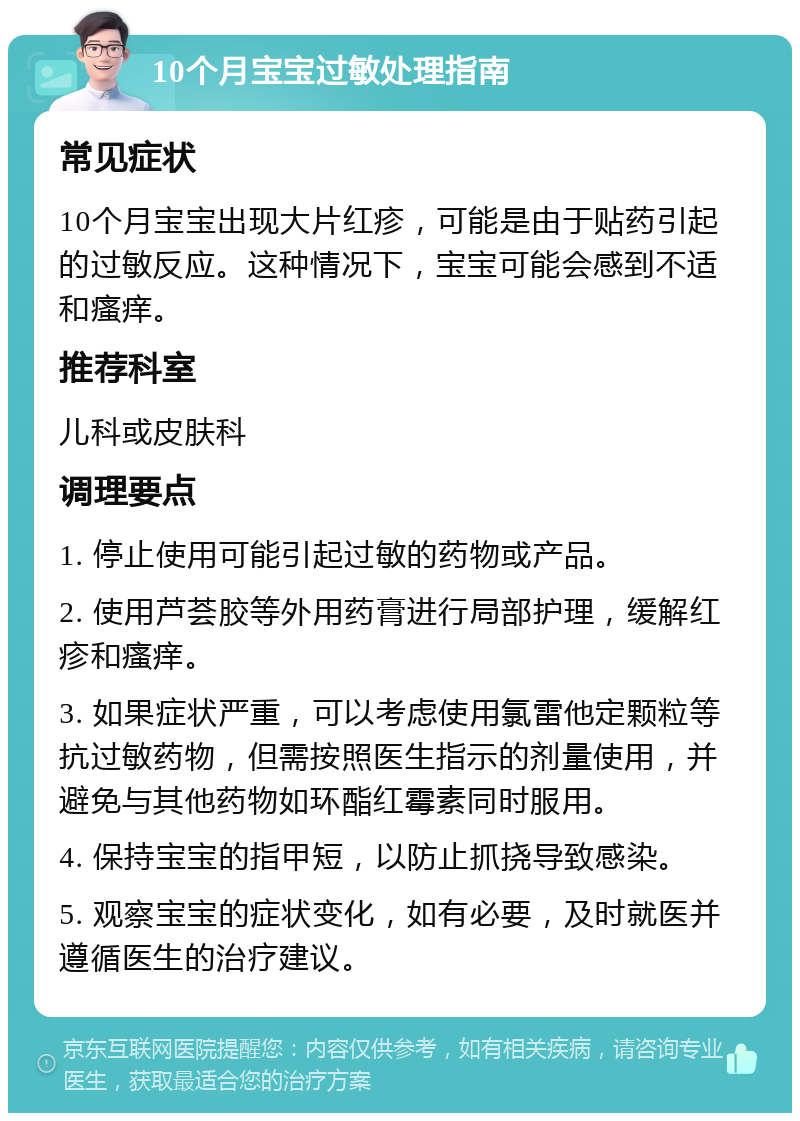 10个月宝宝过敏处理指南 常见症状 10个月宝宝出现大片红疹，可能是由于贴药引起的过敏反应。这种情况下，宝宝可能会感到不适和瘙痒。 推荐科室 儿科或皮肤科 调理要点 1. 停止使用可能引起过敏的药物或产品。 2. 使用芦荟胶等外用药膏进行局部护理，缓解红疹和瘙痒。 3. 如果症状严重，可以考虑使用氯雷他定颗粒等抗过敏药物，但需按照医生指示的剂量使用，并避免与其他药物如环酯红霉素同时服用。 4. 保持宝宝的指甲短，以防止抓挠导致感染。 5. 观察宝宝的症状变化，如有必要，及时就医并遵循医生的治疗建议。