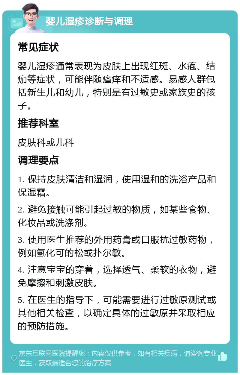 婴儿湿疹诊断与调理 常见症状 婴儿湿疹通常表现为皮肤上出现红斑、水疱、结痂等症状，可能伴随瘙痒和不适感。易感人群包括新生儿和幼儿，特别是有过敏史或家族史的孩子。 推荐科室 皮肤科或儿科 调理要点 1. 保持皮肤清洁和湿润，使用温和的洗浴产品和保湿霜。 2. 避免接触可能引起过敏的物质，如某些食物、化妆品或洗涤剂。 3. 使用医生推荐的外用药膏或口服抗过敏药物，例如氢化可的松或扑尔敏。 4. 注意宝宝的穿着，选择透气、柔软的衣物，避免摩擦和刺激皮肤。 5. 在医生的指导下，可能需要进行过敏原测试或其他相关检查，以确定具体的过敏原并采取相应的预防措施。