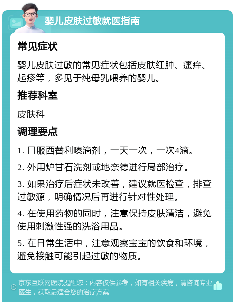 婴儿皮肤过敏就医指南 常见症状 婴儿皮肤过敏的常见症状包括皮肤红肿、瘙痒、起疹等，多见于纯母乳喂养的婴儿。 推荐科室 皮肤科 调理要点 1. 口服西替利嗪滴剂，一天一次，一次4滴。 2. 外用炉甘石洗剂或地奈德进行局部治疗。 3. 如果治疗后症状未改善，建议就医检查，排查过敏源，明确情况后再进行针对性处理。 4. 在使用药物的同时，注意保持皮肤清洁，避免使用刺激性强的洗浴用品。 5. 在日常生活中，注意观察宝宝的饮食和环境，避免接触可能引起过敏的物质。