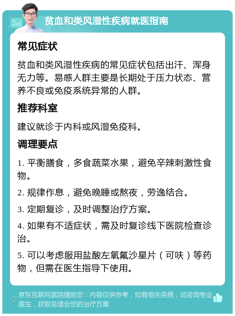 贫血和类风湿性疾病就医指南 常见症状 贫血和类风湿性疾病的常见症状包括出汗、浑身无力等。易感人群主要是长期处于压力状态、营养不良或免疫系统异常的人群。 推荐科室 建议就诊于内科或风湿免疫科。 调理要点 1. 平衡膳食，多食蔬菜水果，避免辛辣刺激性食物。 2. 规律作息，避免晚睡或熬夜，劳逸结合。 3. 定期复诊，及时调整治疗方案。 4. 如果有不适症状，需及时复诊线下医院检查诊治。 5. 可以考虑服用盐酸左氧氟沙星片（可呋）等药物，但需在医生指导下使用。