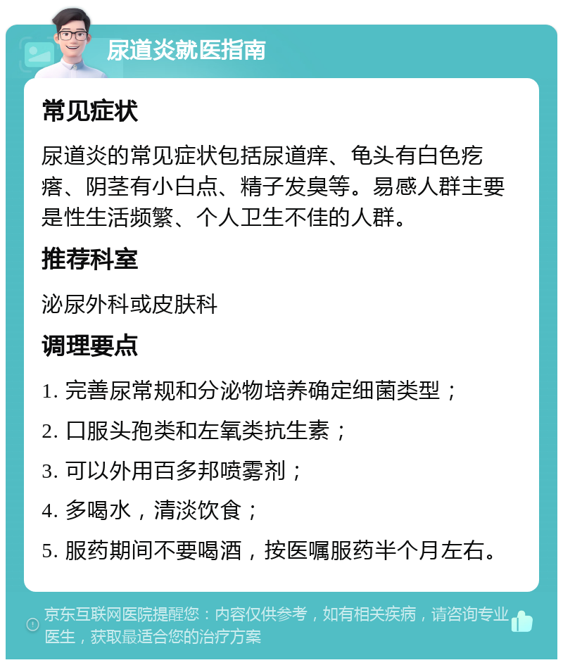 尿道炎就医指南 常见症状 尿道炎的常见症状包括尿道痒、龟头有白色疙瘩、阴茎有小白点、精子发臭等。易感人群主要是性生活频繁、个人卫生不佳的人群。 推荐科室 泌尿外科或皮肤科 调理要点 1. 完善尿常规和分泌物培养确定细菌类型； 2. 口服头孢类和左氧类抗生素； 3. 可以外用百多邦喷雾剂； 4. 多喝水，清淡饮食； 5. 服药期间不要喝酒，按医嘱服药半个月左右。