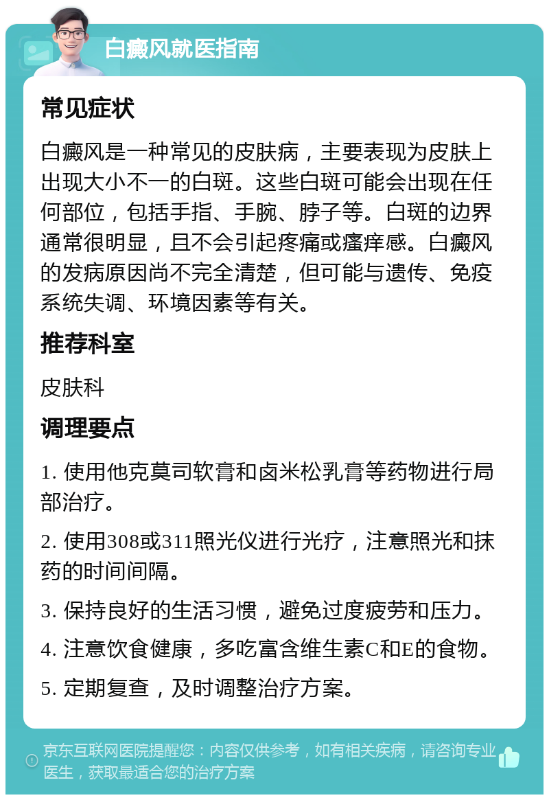 白癜风就医指南 常见症状 白癜风是一种常见的皮肤病，主要表现为皮肤上出现大小不一的白斑。这些白斑可能会出现在任何部位，包括手指、手腕、脖子等。白斑的边界通常很明显，且不会引起疼痛或瘙痒感。白癜风的发病原因尚不完全清楚，但可能与遗传、免疫系统失调、环境因素等有关。 推荐科室 皮肤科 调理要点 1. 使用他克莫司软膏和卤米松乳膏等药物进行局部治疗。 2. 使用308或311照光仪进行光疗，注意照光和抹药的时间间隔。 3. 保持良好的生活习惯，避免过度疲劳和压力。 4. 注意饮食健康，多吃富含维生素C和E的食物。 5. 定期复查，及时调整治疗方案。