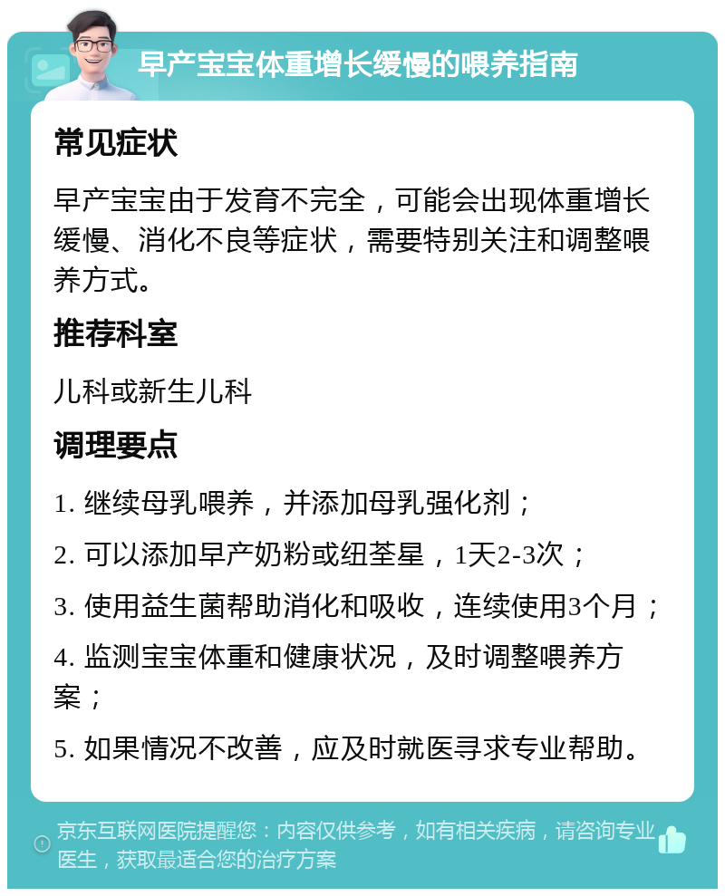 早产宝宝体重增长缓慢的喂养指南 常见症状 早产宝宝由于发育不完全，可能会出现体重增长缓慢、消化不良等症状，需要特别关注和调整喂养方式。 推荐科室 儿科或新生儿科 调理要点 1. 继续母乳喂养，并添加母乳强化剂； 2. 可以添加早产奶粉或纽荃星，1天2-3次； 3. 使用益生菌帮助消化和吸收，连续使用3个月； 4. 监测宝宝体重和健康状况，及时调整喂养方案； 5. 如果情况不改善，应及时就医寻求专业帮助。