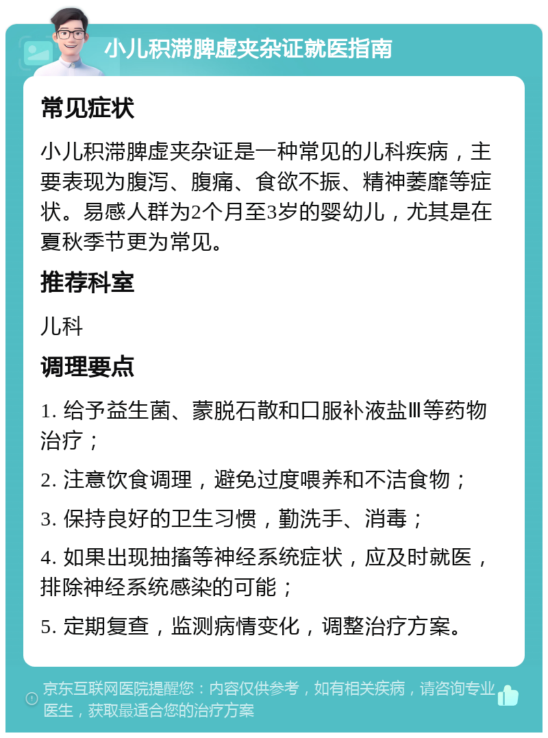 小儿积滞脾虚夹杂证就医指南 常见症状 小儿积滞脾虚夹杂证是一种常见的儿科疾病，主要表现为腹泻、腹痛、食欲不振、精神萎靡等症状。易感人群为2个月至3岁的婴幼儿，尤其是在夏秋季节更为常见。 推荐科室 儿科 调理要点 1. 给予益生菌、蒙脱石散和口服补液盐Ⅲ等药物治疗； 2. 注意饮食调理，避免过度喂养和不洁食物； 3. 保持良好的卫生习惯，勤洗手、消毒； 4. 如果出现抽搐等神经系统症状，应及时就医，排除神经系统感染的可能； 5. 定期复查，监测病情变化，调整治疗方案。