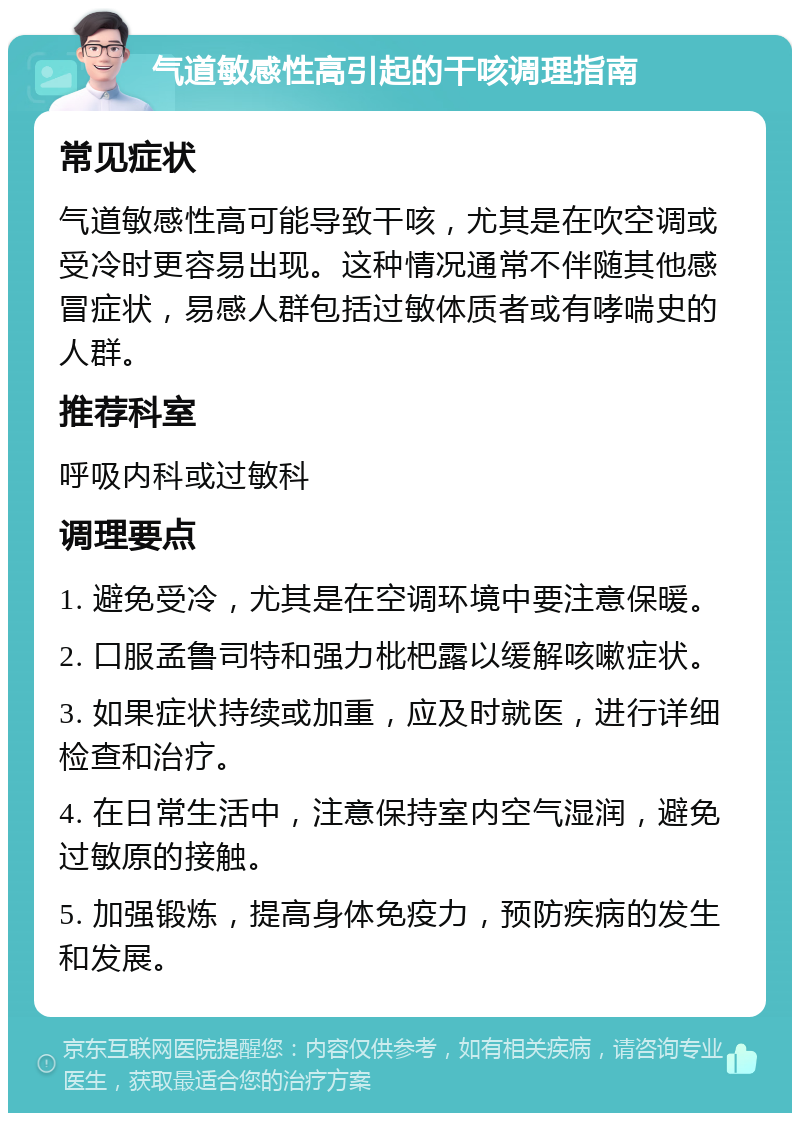 气道敏感性高引起的干咳调理指南 常见症状 气道敏感性高可能导致干咳，尤其是在吹空调或受冷时更容易出现。这种情况通常不伴随其他感冒症状，易感人群包括过敏体质者或有哮喘史的人群。 推荐科室 呼吸内科或过敏科 调理要点 1. 避免受冷，尤其是在空调环境中要注意保暖。 2. 口服孟鲁司特和强力枇杷露以缓解咳嗽症状。 3. 如果症状持续或加重，应及时就医，进行详细检查和治疗。 4. 在日常生活中，注意保持室内空气湿润，避免过敏原的接触。 5. 加强锻炼，提高身体免疫力，预防疾病的发生和发展。