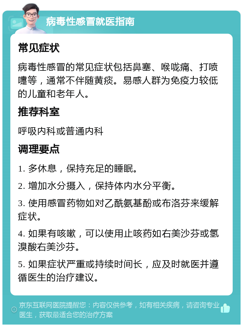 病毒性感冒就医指南 常见症状 病毒性感冒的常见症状包括鼻塞、喉咙痛、打喷嚏等，通常不伴随黄痰。易感人群为免疫力较低的儿童和老年人。 推荐科室 呼吸内科或普通内科 调理要点 1. 多休息，保持充足的睡眠。 2. 增加水分摄入，保持体内水分平衡。 3. 使用感冒药物如对乙酰氨基酚或布洛芬来缓解症状。 4. 如果有咳嗽，可以使用止咳药如右美沙芬或氢溴酸右美沙芬。 5. 如果症状严重或持续时间长，应及时就医并遵循医生的治疗建议。