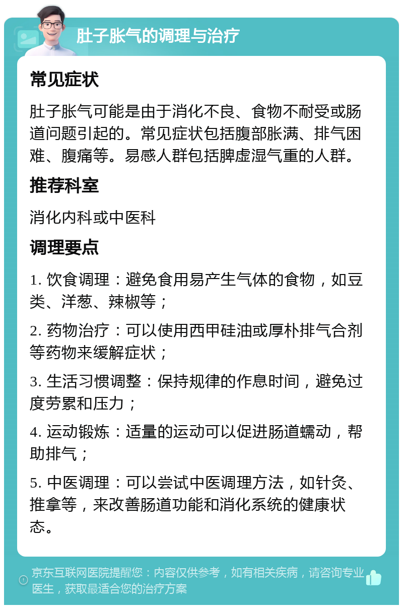 肚子胀气的调理与治疗 常见症状 肚子胀气可能是由于消化不良、食物不耐受或肠道问题引起的。常见症状包括腹部胀满、排气困难、腹痛等。易感人群包括脾虚湿气重的人群。 推荐科室 消化内科或中医科 调理要点 1. 饮食调理：避免食用易产生气体的食物，如豆类、洋葱、辣椒等； 2. 药物治疗：可以使用西甲硅油或厚朴排气合剂等药物来缓解症状； 3. 生活习惯调整：保持规律的作息时间，避免过度劳累和压力； 4. 运动锻炼：适量的运动可以促进肠道蠕动，帮助排气； 5. 中医调理：可以尝试中医调理方法，如针灸、推拿等，来改善肠道功能和消化系统的健康状态。