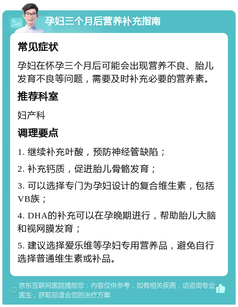 孕妇三个月后营养补充指南 常见症状 孕妇在怀孕三个月后可能会出现营养不良、胎儿发育不良等问题，需要及时补充必要的营养素。 推荐科室 妇产科 调理要点 1. 继续补充叶酸，预防神经管缺陷； 2. 补充钙质，促进胎儿骨骼发育； 3. 可以选择专门为孕妇设计的复合维生素，包括VB族； 4. DHA的补充可以在孕晚期进行，帮助胎儿大脑和视网膜发育； 5. 建议选择爱乐维等孕妇专用营养品，避免自行选择普通维生素或补品。