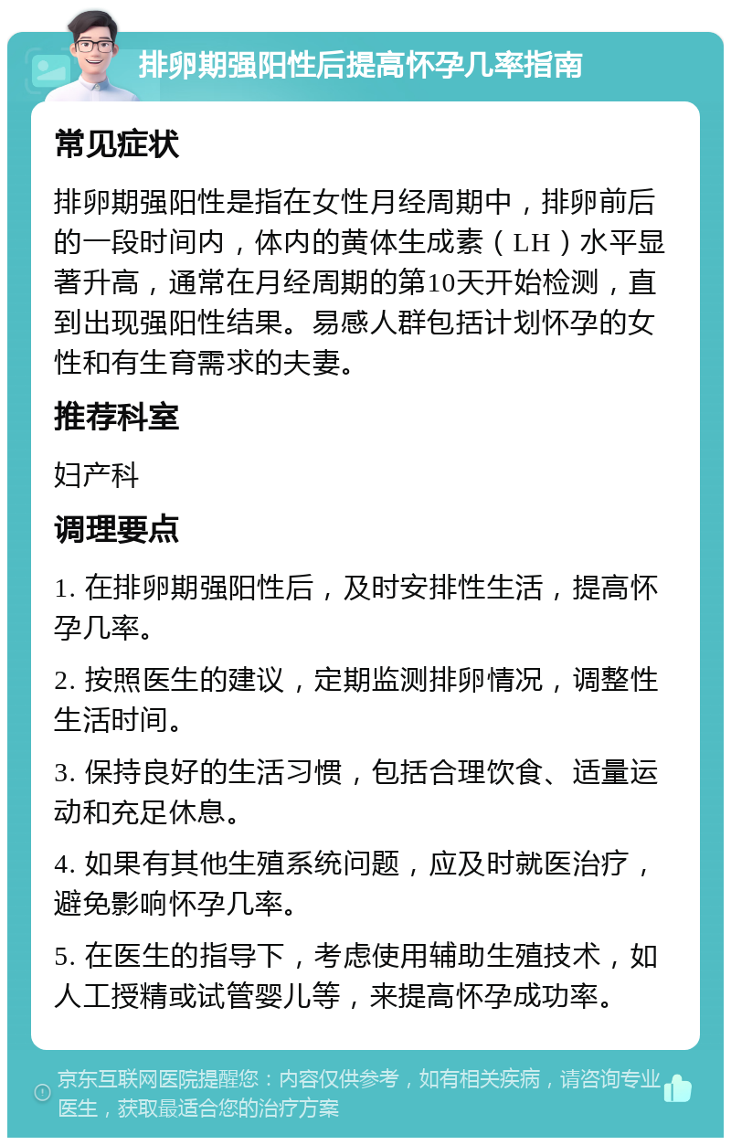 排卵期强阳性后提高怀孕几率指南 常见症状 排卵期强阳性是指在女性月经周期中，排卵前后的一段时间内，体内的黄体生成素（LH）水平显著升高，通常在月经周期的第10天开始检测，直到出现强阳性结果。易感人群包括计划怀孕的女性和有生育需求的夫妻。 推荐科室 妇产科 调理要点 1. 在排卵期强阳性后，及时安排性生活，提高怀孕几率。 2. 按照医生的建议，定期监测排卵情况，调整性生活时间。 3. 保持良好的生活习惯，包括合理饮食、适量运动和充足休息。 4. 如果有其他生殖系统问题，应及时就医治疗，避免影响怀孕几率。 5. 在医生的指导下，考虑使用辅助生殖技术，如人工授精或试管婴儿等，来提高怀孕成功率。