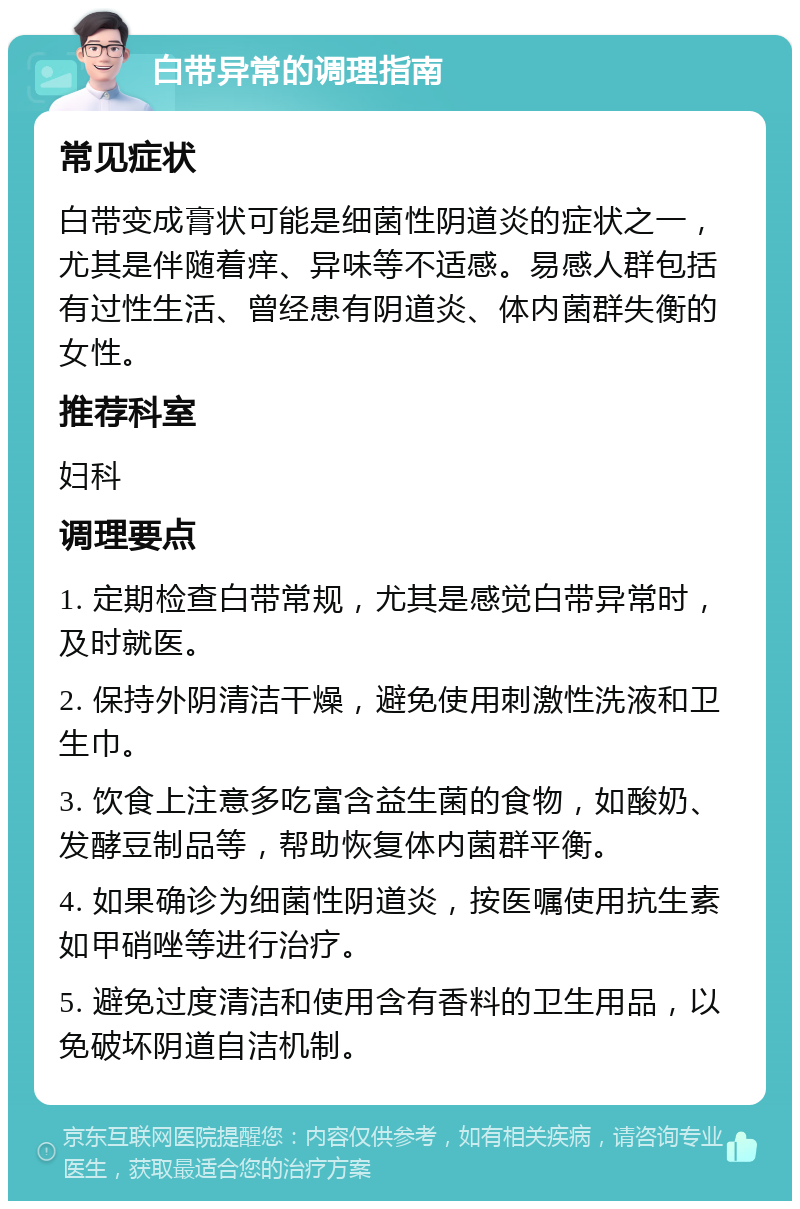 白带异常的调理指南 常见症状 白带变成膏状可能是细菌性阴道炎的症状之一，尤其是伴随着痒、异味等不适感。易感人群包括有过性生活、曾经患有阴道炎、体内菌群失衡的女性。 推荐科室 妇科 调理要点 1. 定期检查白带常规，尤其是感觉白带异常时，及时就医。 2. 保持外阴清洁干燥，避免使用刺激性洗液和卫生巾。 3. 饮食上注意多吃富含益生菌的食物，如酸奶、发酵豆制品等，帮助恢复体内菌群平衡。 4. 如果确诊为细菌性阴道炎，按医嘱使用抗生素如甲硝唑等进行治疗。 5. 避免过度清洁和使用含有香料的卫生用品，以免破坏阴道自洁机制。