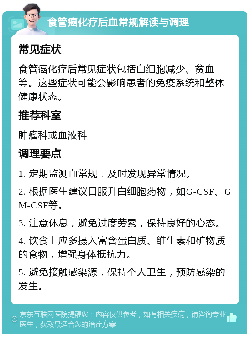 食管癌化疗后血常规解读与调理 常见症状 食管癌化疗后常见症状包括白细胞减少、贫血等。这些症状可能会影响患者的免疫系统和整体健康状态。 推荐科室 肿瘤科或血液科 调理要点 1. 定期监测血常规，及时发现异常情况。 2. 根据医生建议口服升白细胞药物，如G-CSF、GM-CSF等。 3. 注意休息，避免过度劳累，保持良好的心态。 4. 饮食上应多摄入富含蛋白质、维生素和矿物质的食物，增强身体抵抗力。 5. 避免接触感染源，保持个人卫生，预防感染的发生。