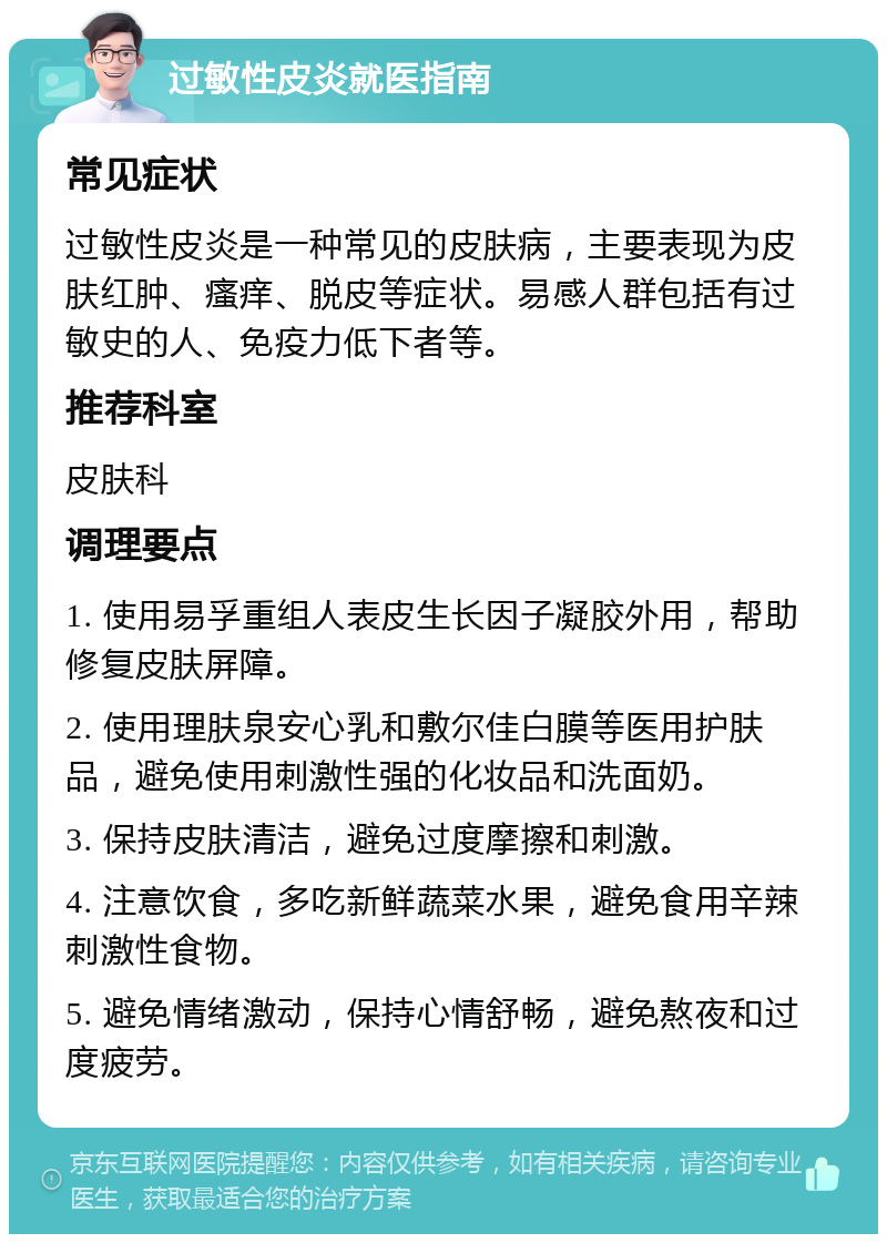 过敏性皮炎就医指南 常见症状 过敏性皮炎是一种常见的皮肤病，主要表现为皮肤红肿、瘙痒、脱皮等症状。易感人群包括有过敏史的人、免疫力低下者等。 推荐科室 皮肤科 调理要点 1. 使用易孚重组人表皮生长因子凝胶外用，帮助修复皮肤屏障。 2. 使用理肤泉安心乳和敷尔佳白膜等医用护肤品，避免使用刺激性强的化妆品和洗面奶。 3. 保持皮肤清洁，避免过度摩擦和刺激。 4. 注意饮食，多吃新鲜蔬菜水果，避免食用辛辣刺激性食物。 5. 避免情绪激动，保持心情舒畅，避免熬夜和过度疲劳。