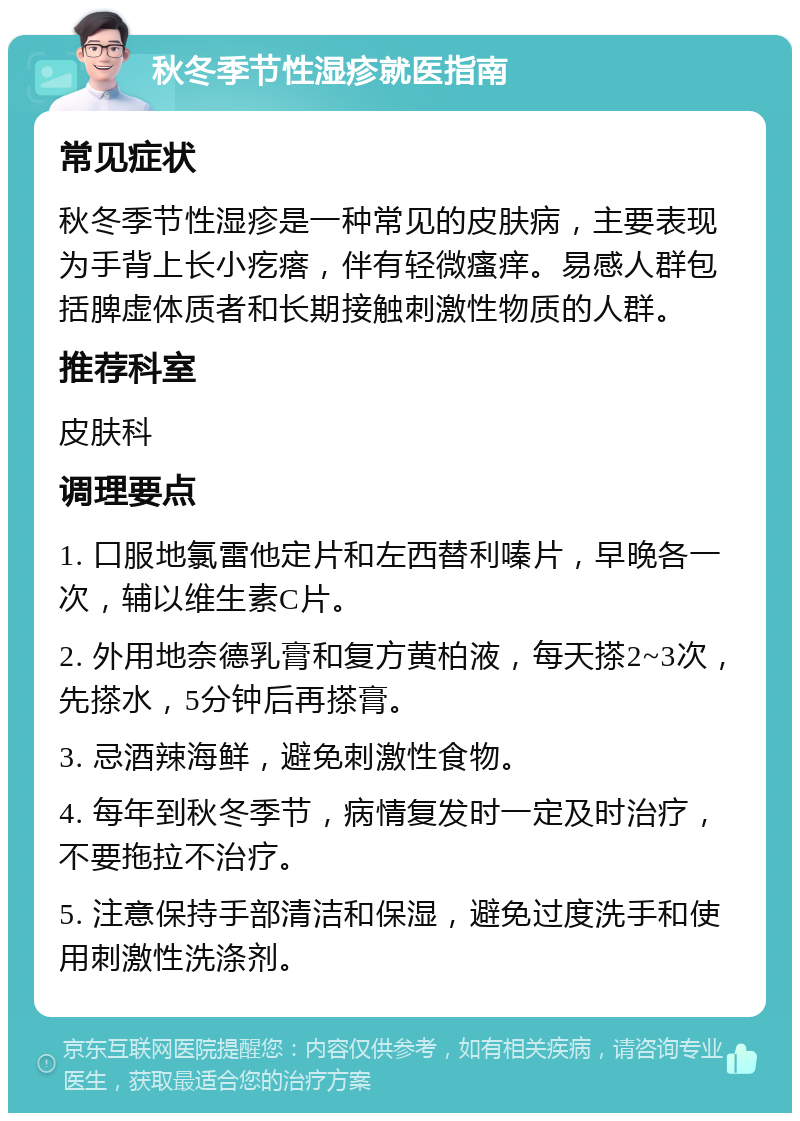 秋冬季节性湿疹就医指南 常见症状 秋冬季节性湿疹是一种常见的皮肤病，主要表现为手背上长小疙瘩，伴有轻微瘙痒。易感人群包括脾虚体质者和长期接触刺激性物质的人群。 推荐科室 皮肤科 调理要点 1. 口服地氯雷他定片和左西替利嗪片，早晚各一次，辅以维生素C片。 2. 外用地奈德乳膏和复方黄柏液，每天搽2~3次，先搽水，5分钟后再搽膏。 3. 忌酒辣海鲜，避免刺激性食物。 4. 每年到秋冬季节，病情复发时一定及时治疗，不要拖拉不治疗。 5. 注意保持手部清洁和保湿，避免过度洗手和使用刺激性洗涤剂。