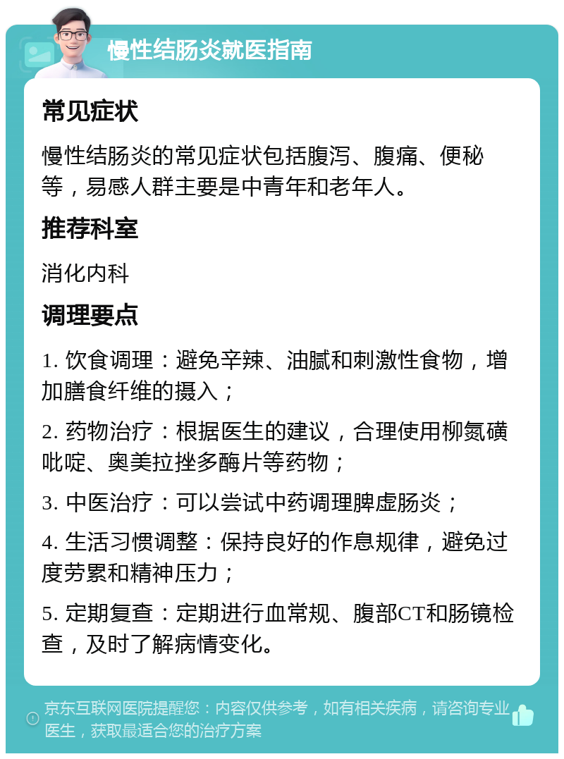 慢性结肠炎就医指南 常见症状 慢性结肠炎的常见症状包括腹泻、腹痛、便秘等，易感人群主要是中青年和老年人。 推荐科室 消化内科 调理要点 1. 饮食调理：避免辛辣、油腻和刺激性食物，增加膳食纤维的摄入； 2. 药物治疗：根据医生的建议，合理使用柳氮磺吡啶、奥美拉挫多酶片等药物； 3. 中医治疗：可以尝试中药调理脾虚肠炎； 4. 生活习惯调整：保持良好的作息规律，避免过度劳累和精神压力； 5. 定期复查：定期进行血常规、腹部CT和肠镜检查，及时了解病情变化。