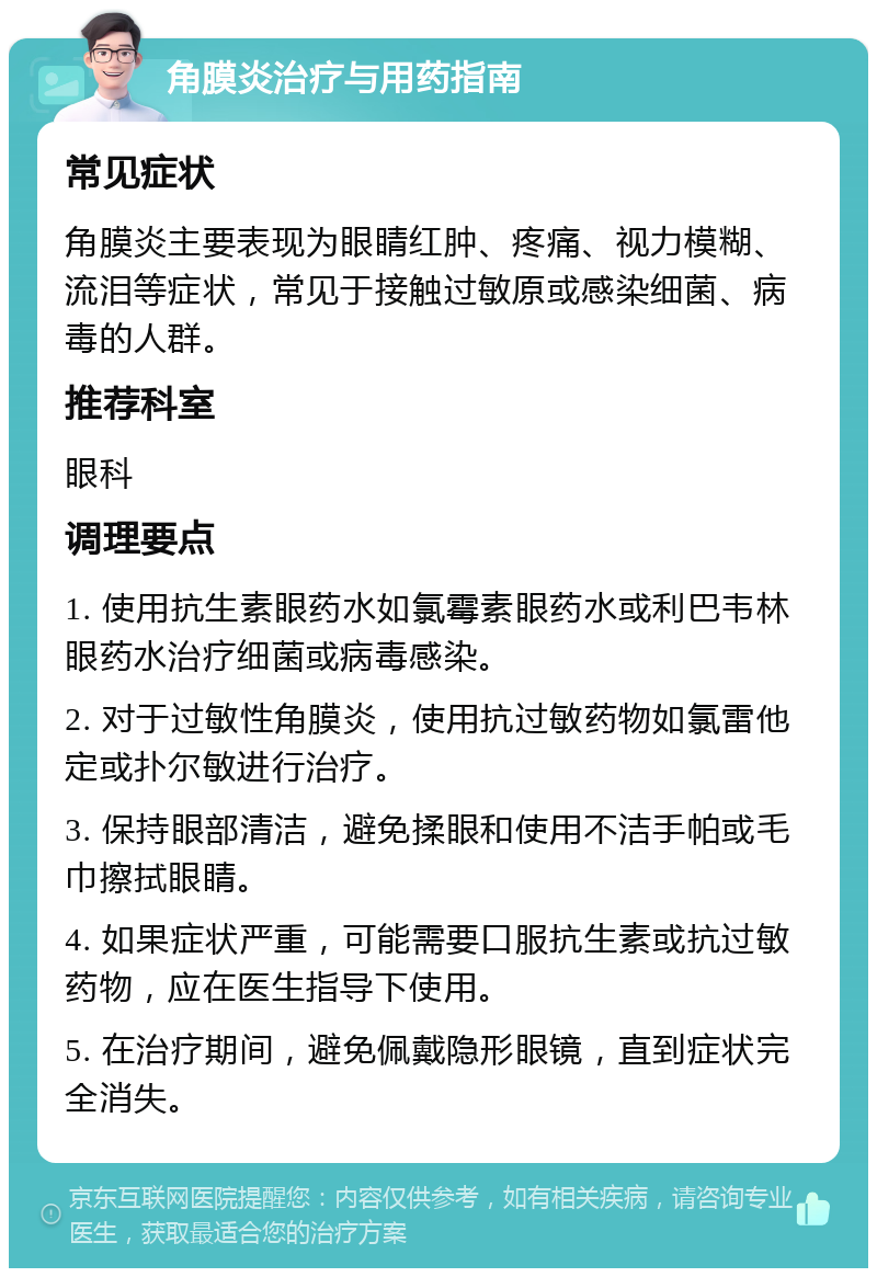 角膜炎治疗与用药指南 常见症状 角膜炎主要表现为眼睛红肿、疼痛、视力模糊、流泪等症状，常见于接触过敏原或感染细菌、病毒的人群。 推荐科室 眼科 调理要点 1. 使用抗生素眼药水如氯霉素眼药水或利巴韦林眼药水治疗细菌或病毒感染。 2. 对于过敏性角膜炎，使用抗过敏药物如氯雷他定或扑尔敏进行治疗。 3. 保持眼部清洁，避免揉眼和使用不洁手帕或毛巾擦拭眼睛。 4. 如果症状严重，可能需要口服抗生素或抗过敏药物，应在医生指导下使用。 5. 在治疗期间，避免佩戴隐形眼镜，直到症状完全消失。