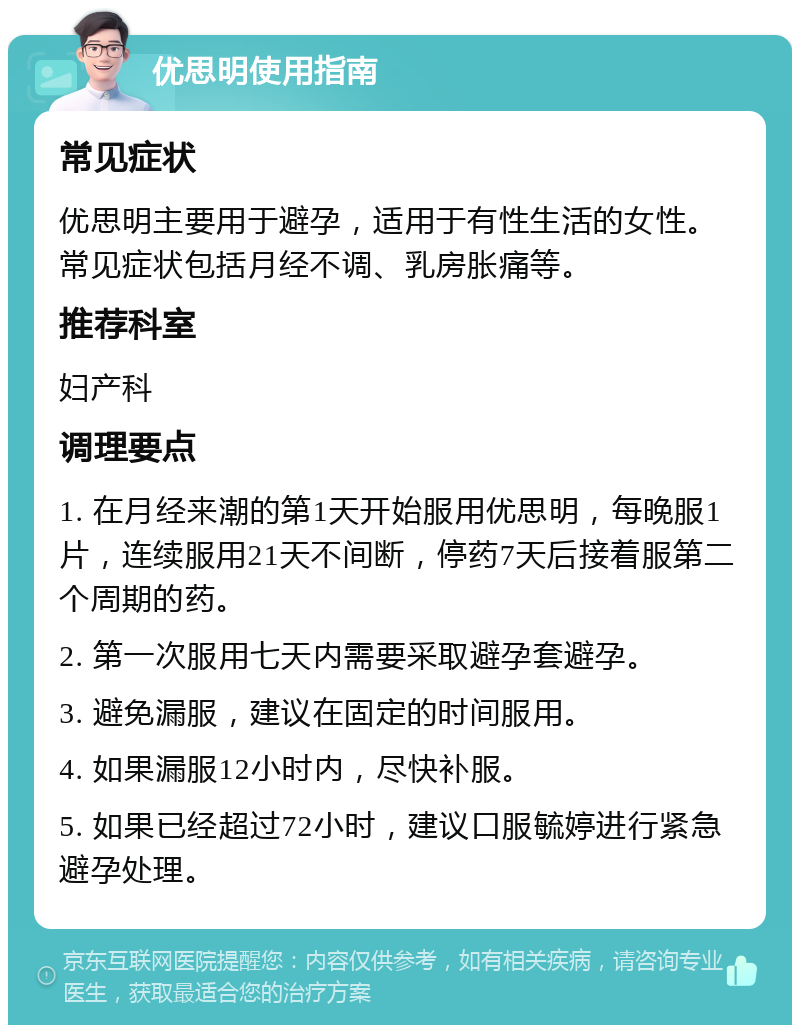 优思明使用指南 常见症状 优思明主要用于避孕，适用于有性生活的女性。常见症状包括月经不调、乳房胀痛等。 推荐科室 妇产科 调理要点 1. 在月经来潮的第1天开始服用优思明，每晚服1片，连续服用21天不间断，停药7天后接着服第二个周期的药。 2. 第一次服用七天内需要采取避孕套避孕。 3. 避免漏服，建议在固定的时间服用。 4. 如果漏服12小时内，尽快补服。 5. 如果已经超过72小时，建议口服毓婷进行紧急避孕处理。