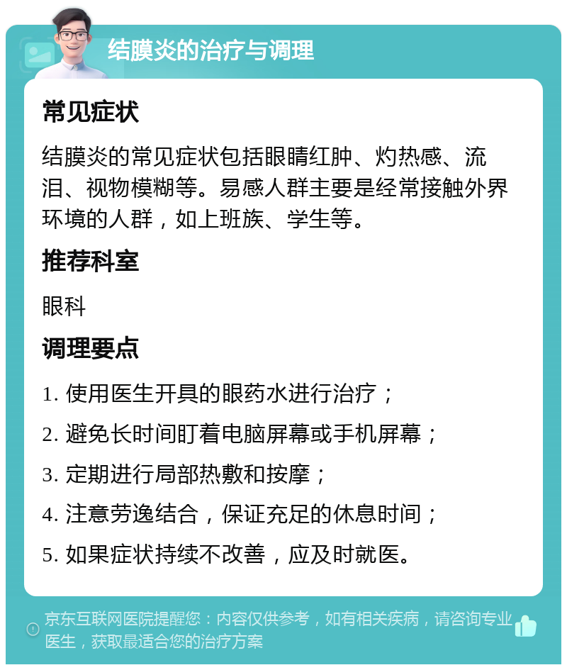 结膜炎的治疗与调理 常见症状 结膜炎的常见症状包括眼睛红肿、灼热感、流泪、视物模糊等。易感人群主要是经常接触外界环境的人群，如上班族、学生等。 推荐科室 眼科 调理要点 1. 使用医生开具的眼药水进行治疗； 2. 避免长时间盯着电脑屏幕或手机屏幕； 3. 定期进行局部热敷和按摩； 4. 注意劳逸结合，保证充足的休息时间； 5. 如果症状持续不改善，应及时就医。