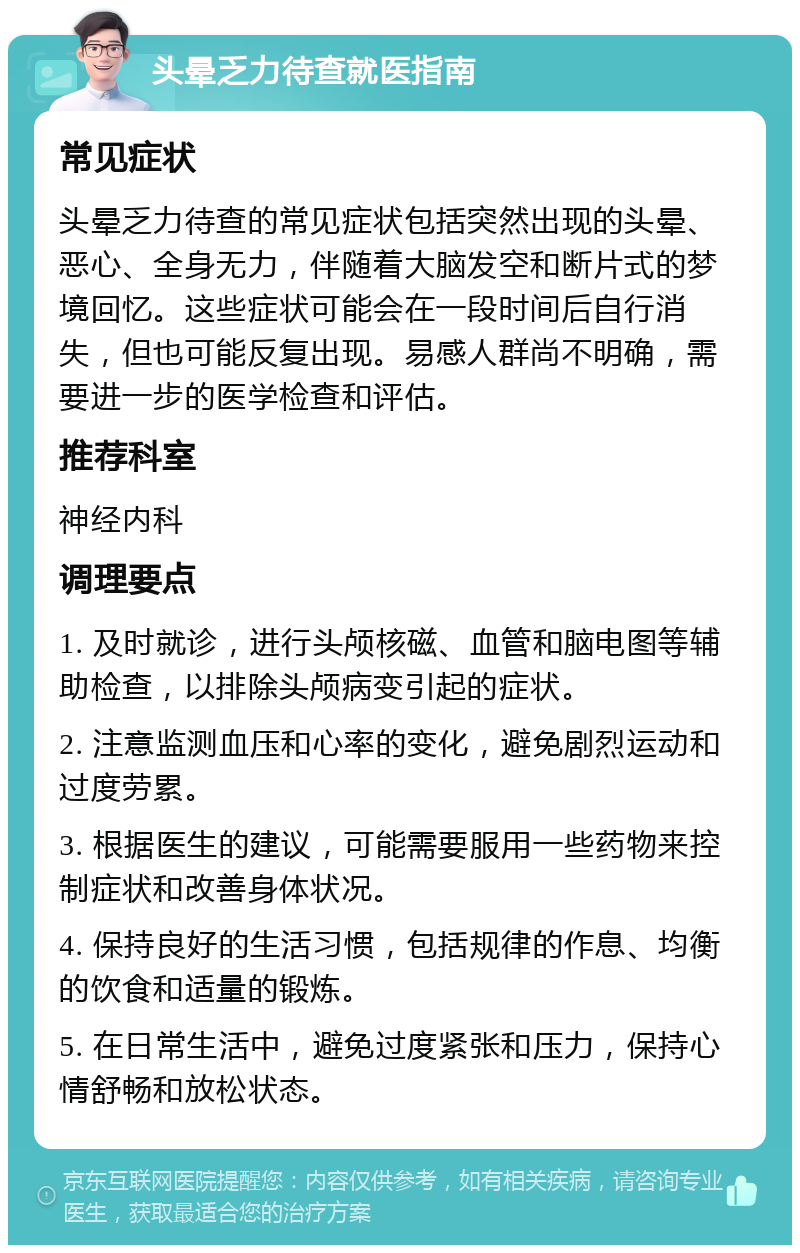 头晕乏力待查就医指南 常见症状 头晕乏力待查的常见症状包括突然出现的头晕、恶心、全身无力，伴随着大脑发空和断片式的梦境回忆。这些症状可能会在一段时间后自行消失，但也可能反复出现。易感人群尚不明确，需要进一步的医学检查和评估。 推荐科室 神经内科 调理要点 1. 及时就诊，进行头颅核磁、血管和脑电图等辅助检查，以排除头颅病变引起的症状。 2. 注意监测血压和心率的变化，避免剧烈运动和过度劳累。 3. 根据医生的建议，可能需要服用一些药物来控制症状和改善身体状况。 4. 保持良好的生活习惯，包括规律的作息、均衡的饮食和适量的锻炼。 5. 在日常生活中，避免过度紧张和压力，保持心情舒畅和放松状态。