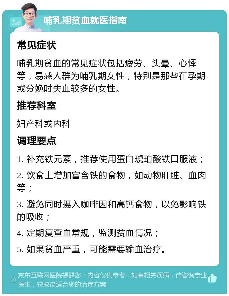 哺乳期贫血就医指南 常见症状 哺乳期贫血的常见症状包括疲劳、头晕、心悸等，易感人群为哺乳期女性，特别是那些在孕期或分娩时失血较多的女性。 推荐科室 妇产科或内科 调理要点 1. 补充铁元素，推荐使用蛋白琥珀酸铁口服液； 2. 饮食上增加富含铁的食物，如动物肝脏、血肉等； 3. 避免同时摄入咖啡因和高钙食物，以免影响铁的吸收； 4. 定期复查血常规，监测贫血情况； 5. 如果贫血严重，可能需要输血治疗。