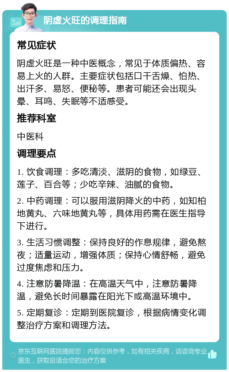 阴虚火旺的调理指南 常见症状 阴虚火旺是一种中医概念，常见于体质偏热、容易上火的人群。主要症状包括口干舌燥、怕热、出汗多、易怒、便秘等。患者可能还会出现头晕、耳鸣、失眠等不适感受。 推荐科室 中医科 调理要点 1. 饮食调理：多吃清淡、滋阴的食物，如绿豆、莲子、百合等；少吃辛辣、油腻的食物。 2. 中药调理：可以服用滋阴降火的中药，如知柏地黄丸、六味地黄丸等，具体用药需在医生指导下进行。 3. 生活习惯调整：保持良好的作息规律，避免熬夜；适量运动，增强体质；保持心情舒畅，避免过度焦虑和压力。 4. 注意防暑降温：在高温天气中，注意防暑降温，避免长时间暴露在阳光下或高温环境中。 5. 定期复诊：定期到医院复诊，根据病情变化调整治疗方案和调理方法。