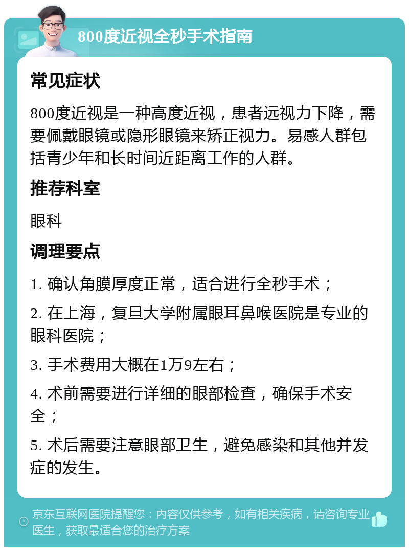 800度近视全秒手术指南 常见症状 800度近视是一种高度近视，患者远视力下降，需要佩戴眼镜或隐形眼镜来矫正视力。易感人群包括青少年和长时间近距离工作的人群。 推荐科室 眼科 调理要点 1. 确认角膜厚度正常，适合进行全秒手术； 2. 在上海，复旦大学附属眼耳鼻喉医院是专业的眼科医院； 3. 手术费用大概在1万9左右； 4. 术前需要进行详细的眼部检查，确保手术安全； 5. 术后需要注意眼部卫生，避免感染和其他并发症的发生。