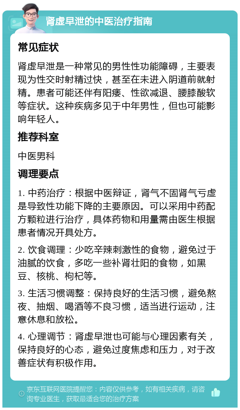 肾虚早泄的中医治疗指南 常见症状 肾虚早泄是一种常见的男性性功能障碍，主要表现为性交时射精过快，甚至在未进入阴道前就射精。患者可能还伴有阳痿、性欲减退、腰膝酸软等症状。这种疾病多见于中年男性，但也可能影响年轻人。 推荐科室 中医男科 调理要点 1. 中药治疗：根据中医辩证，肾气不固肾气亏虚是导致性功能下降的主要原因。可以采用中药配方颗粒进行治疗，具体药物和用量需由医生根据患者情况开具处方。 2. 饮食调理：少吃辛辣刺激性的食物，避免过于油腻的饮食，多吃一些补肾壮阳的食物，如黑豆、核桃、枸杞等。 3. 生活习惯调整：保持良好的生活习惯，避免熬夜、抽烟、喝酒等不良习惯，适当进行运动，注意休息和放松。 4. 心理调节：肾虚早泄也可能与心理因素有关，保持良好的心态，避免过度焦虑和压力，对于改善症状有积极作用。