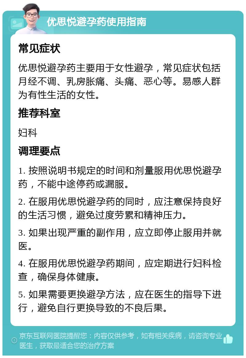 优思悦避孕药使用指南 常见症状 优思悦避孕药主要用于女性避孕，常见症状包括月经不调、乳房胀痛、头痛、恶心等。易感人群为有性生活的女性。 推荐科室 妇科 调理要点 1. 按照说明书规定的时间和剂量服用优思悦避孕药，不能中途停药或漏服。 2. 在服用优思悦避孕药的同时，应注意保持良好的生活习惯，避免过度劳累和精神压力。 3. 如果出现严重的副作用，应立即停止服用并就医。 4. 在服用优思悦避孕药期间，应定期进行妇科检查，确保身体健康。 5. 如果需要更换避孕方法，应在医生的指导下进行，避免自行更换导致的不良后果。