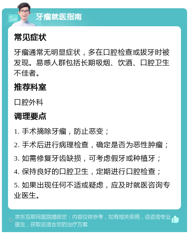 牙瘤就医指南 常见症状 牙瘤通常无明显症状，多在口腔检查或拔牙时被发现。易感人群包括长期吸烟、饮酒、口腔卫生不佳者。 推荐科室 口腔外科 调理要点 1. 手术摘除牙瘤，防止恶变； 2. 手术后进行病理检查，确定是否为恶性肿瘤； 3. 如需修复牙齿缺损，可考虑假牙或种植牙； 4. 保持良好的口腔卫生，定期进行口腔检查； 5. 如果出现任何不适或疑虑，应及时就医咨询专业医生。