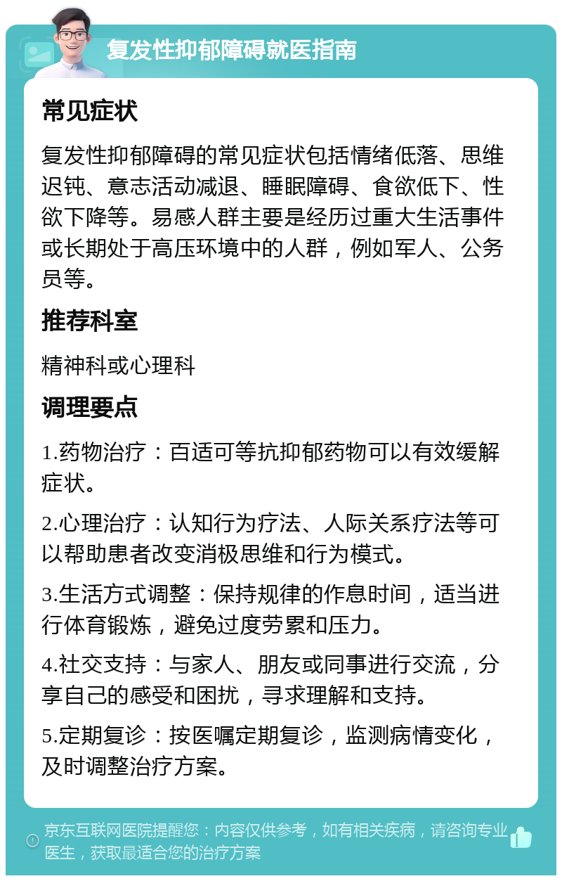 复发性抑郁障碍就医指南 常见症状 复发性抑郁障碍的常见症状包括情绪低落、思维迟钝、意志活动减退、睡眠障碍、食欲低下、性欲下降等。易感人群主要是经历过重大生活事件或长期处于高压环境中的人群，例如军人、公务员等。 推荐科室 精神科或心理科 调理要点 1.药物治疗：百适可等抗抑郁药物可以有效缓解症状。 2.心理治疗：认知行为疗法、人际关系疗法等可以帮助患者改变消极思维和行为模式。 3.生活方式调整：保持规律的作息时间，适当进行体育锻炼，避免过度劳累和压力。 4.社交支持：与家人、朋友或同事进行交流，分享自己的感受和困扰，寻求理解和支持。 5.定期复诊：按医嘱定期复诊，监测病情变化，及时调整治疗方案。