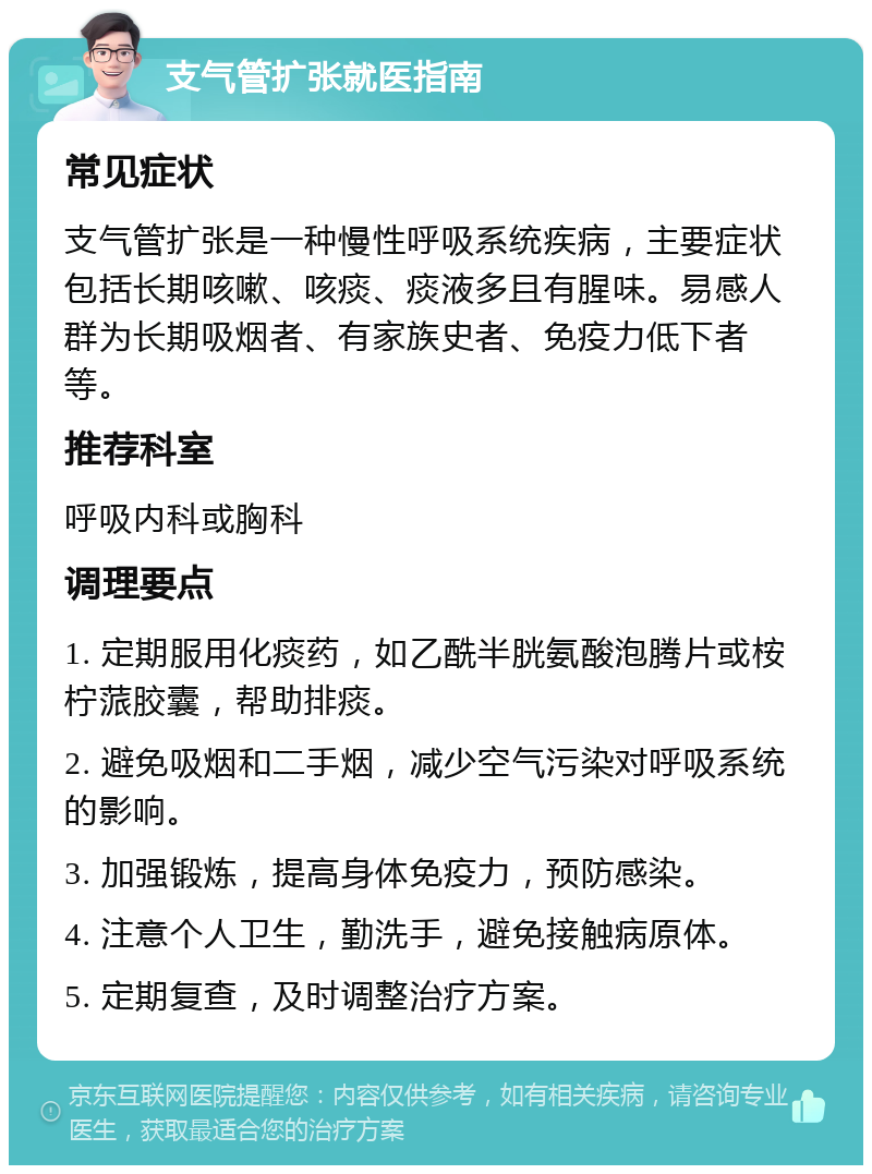 支气管扩张就医指南 常见症状 支气管扩张是一种慢性呼吸系统疾病，主要症状包括长期咳嗽、咳痰、痰液多且有腥味。易感人群为长期吸烟者、有家族史者、免疫力低下者等。 推荐科室 呼吸内科或胸科 调理要点 1. 定期服用化痰药，如乙酰半胱氨酸泡腾片或桉柠蒎胶囊，帮助排痰。 2. 避免吸烟和二手烟，减少空气污染对呼吸系统的影响。 3. 加强锻炼，提高身体免疫力，预防感染。 4. 注意个人卫生，勤洗手，避免接触病原体。 5. 定期复查，及时调整治疗方案。