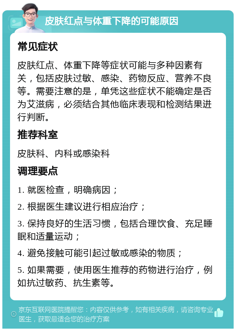 皮肤红点与体重下降的可能原因 常见症状 皮肤红点、体重下降等症状可能与多种因素有关，包括皮肤过敏、感染、药物反应、营养不良等。需要注意的是，单凭这些症状不能确定是否为艾滋病，必须结合其他临床表现和检测结果进行判断。 推荐科室 皮肤科、内科或感染科 调理要点 1. 就医检查，明确病因； 2. 根据医生建议进行相应治疗； 3. 保持良好的生活习惯，包括合理饮食、充足睡眠和适量运动； 4. 避免接触可能引起过敏或感染的物质； 5. 如果需要，使用医生推荐的药物进行治疗，例如抗过敏药、抗生素等。