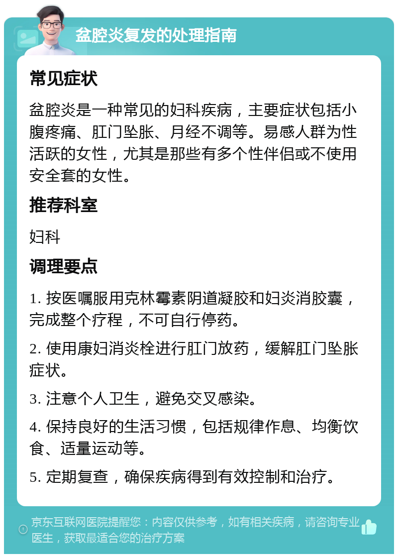 盆腔炎复发的处理指南 常见症状 盆腔炎是一种常见的妇科疾病，主要症状包括小腹疼痛、肛门坠胀、月经不调等。易感人群为性活跃的女性，尤其是那些有多个性伴侣或不使用安全套的女性。 推荐科室 妇科 调理要点 1. 按医嘱服用克林霉素阴道凝胶和妇炎消胶囊，完成整个疗程，不可自行停药。 2. 使用康妇消炎栓进行肛门放药，缓解肛门坠胀症状。 3. 注意个人卫生，避免交叉感染。 4. 保持良好的生活习惯，包括规律作息、均衡饮食、适量运动等。 5. 定期复查，确保疾病得到有效控制和治疗。