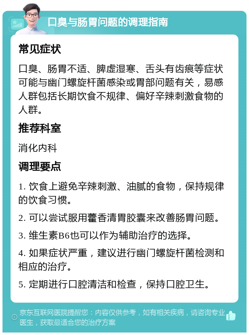 口臭与肠胃问题的调理指南 常见症状 口臭、肠胃不适、脾虚湿寒、舌头有齿痕等症状可能与幽门螺旋杆菌感染或胃部问题有关，易感人群包括长期饮食不规律、偏好辛辣刺激食物的人群。 推荐科室 消化内科 调理要点 1. 饮食上避免辛辣刺激、油腻的食物，保持规律的饮食习惯。 2. 可以尝试服用藿香清胃胶囊来改善肠胃问题。 3. 维生素B6也可以作为辅助治疗的选择。 4. 如果症状严重，建议进行幽门螺旋杆菌检测和相应的治疗。 5. 定期进行口腔清洁和检查，保持口腔卫生。