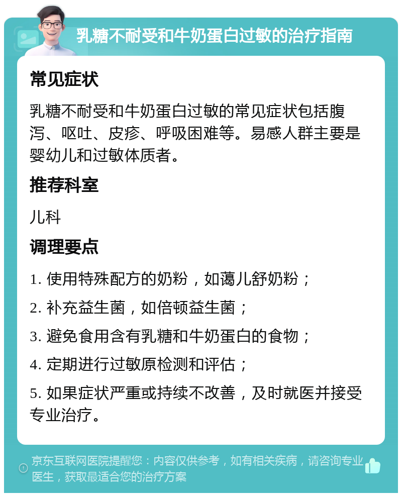 乳糖不耐受和牛奶蛋白过敏的治疗指南 常见症状 乳糖不耐受和牛奶蛋白过敏的常见症状包括腹泻、呕吐、皮疹、呼吸困难等。易感人群主要是婴幼儿和过敏体质者。 推荐科室 儿科 调理要点 1. 使用特殊配方的奶粉，如蔼儿舒奶粉； 2. 补充益生菌，如倍顿益生菌； 3. 避免食用含有乳糖和牛奶蛋白的食物； 4. 定期进行过敏原检测和评估； 5. 如果症状严重或持续不改善，及时就医并接受专业治疗。