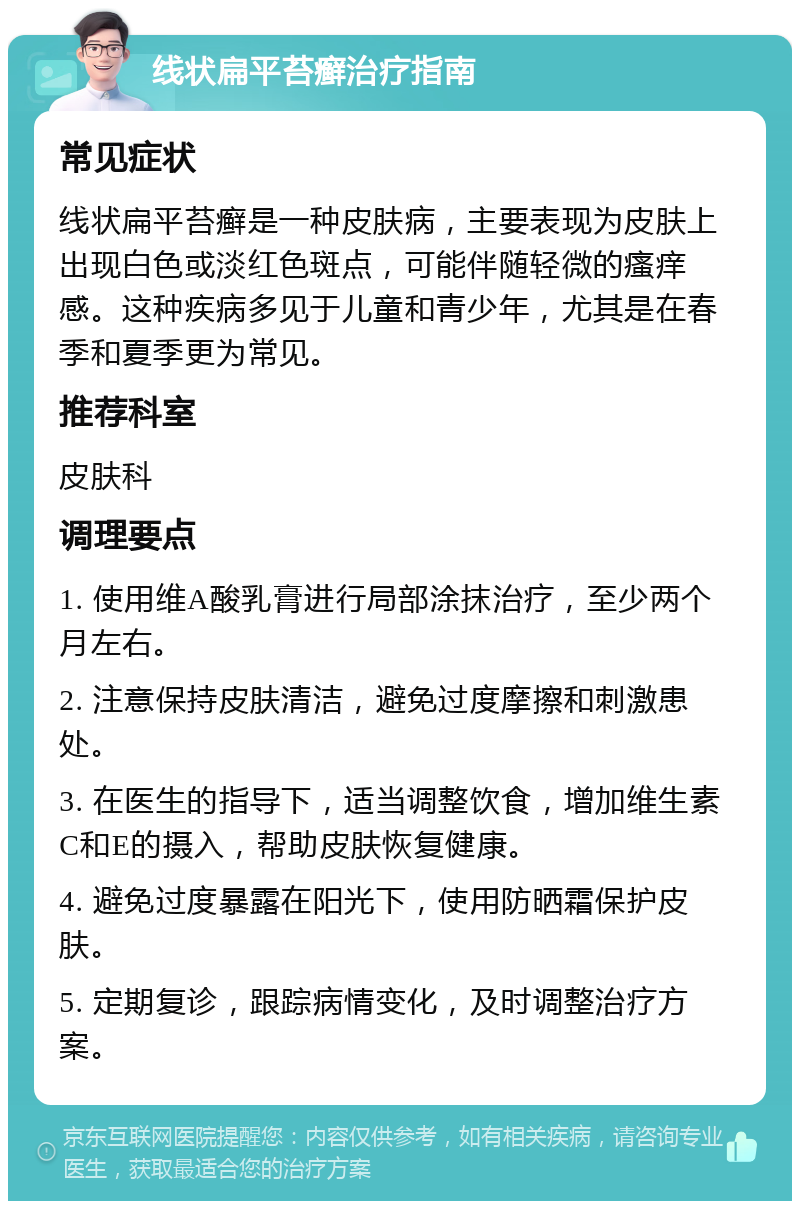 线状扁平苔癣治疗指南 常见症状 线状扁平苔癣是一种皮肤病，主要表现为皮肤上出现白色或淡红色斑点，可能伴随轻微的瘙痒感。这种疾病多见于儿童和青少年，尤其是在春季和夏季更为常见。 推荐科室 皮肤科 调理要点 1. 使用维A酸乳膏进行局部涂抹治疗，至少两个月左右。 2. 注意保持皮肤清洁，避免过度摩擦和刺激患处。 3. 在医生的指导下，适当调整饮食，增加维生素C和E的摄入，帮助皮肤恢复健康。 4. 避免过度暴露在阳光下，使用防晒霜保护皮肤。 5. 定期复诊，跟踪病情变化，及时调整治疗方案。