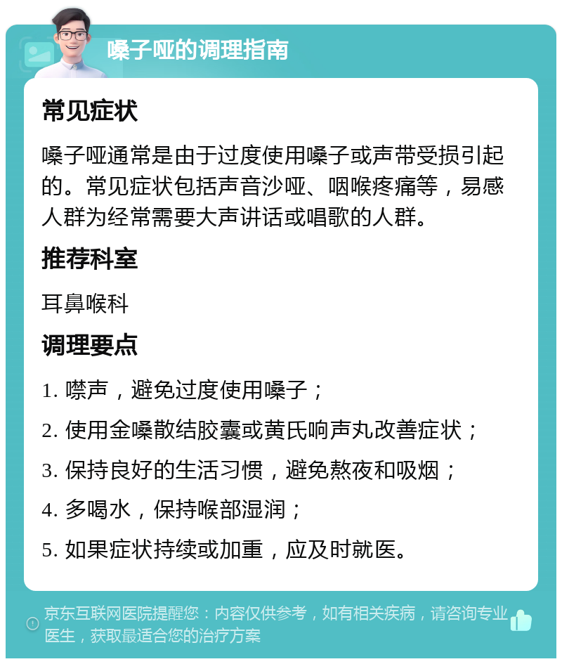 嗓子哑的调理指南 常见症状 嗓子哑通常是由于过度使用嗓子或声带受损引起的。常见症状包括声音沙哑、咽喉疼痛等，易感人群为经常需要大声讲话或唱歌的人群。 推荐科室 耳鼻喉科 调理要点 1. 噤声，避免过度使用嗓子； 2. 使用金嗓散结胶囊或黄氏响声丸改善症状； 3. 保持良好的生活习惯，避免熬夜和吸烟； 4. 多喝水，保持喉部湿润； 5. 如果症状持续或加重，应及时就医。