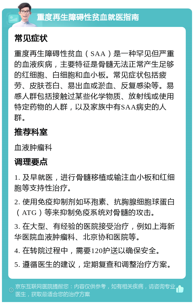 重度再生障碍性贫血就医指南 常见症状 重度再生障碍性贫血（SAA）是一种罕见但严重的血液疾病，主要特征是骨髓无法正常产生足够的红细胞、白细胞和血小板。常见症状包括疲劳、皮肤苍白、易出血或淤血、反复感染等。易感人群包括接触过某些化学物质、放射线或使用特定药物的人群，以及家族中有SAA病史的人群。 推荐科室 血液肿瘤科 调理要点 1. 及早就医，进行骨髓移植或输注血小板和红细胞等支持性治疗。 2. 使用免疫抑制剂如环孢素、抗胸腺细胞球蛋白（ATG）等来抑制免疫系统对骨髓的攻击。 3. 在大型、有经验的医院接受治疗，例如上海新华医院血液肿瘤科、北京协和医院等。 4. 在转院过程中，需要120护送以确保安全。 5. 遵循医生的建议，定期复查和调整治疗方案。