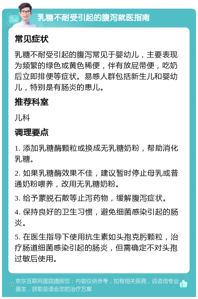 乳糖不耐受引起的腹泻就医指南 常见症状 乳糖不耐受引起的腹泻常见于婴幼儿，主要表现为频繁的绿色或黄色稀便，伴有放屁带便，吃奶后立即排便等症状。易感人群包括新生儿和婴幼儿，特别是有肠炎的患儿。 推荐科室 儿科 调理要点 1. 添加乳糖酶颗粒或换成无乳糖奶粉，帮助消化乳糖。 2. 如果乳糖酶效果不佳，建议暂时停止母乳或普通奶粉喂养，改用无乳糖奶粉。 3. 给予蒙脱石散等止泻药物，缓解腹泻症状。 4. 保持良好的卫生习惯，避免细菌感染引起的肠炎。 5. 在医生指导下使用抗生素如头孢克肟颗粒，治疗肠道细菌感染引起的肠炎，但需确定不对头孢过敏后使用。