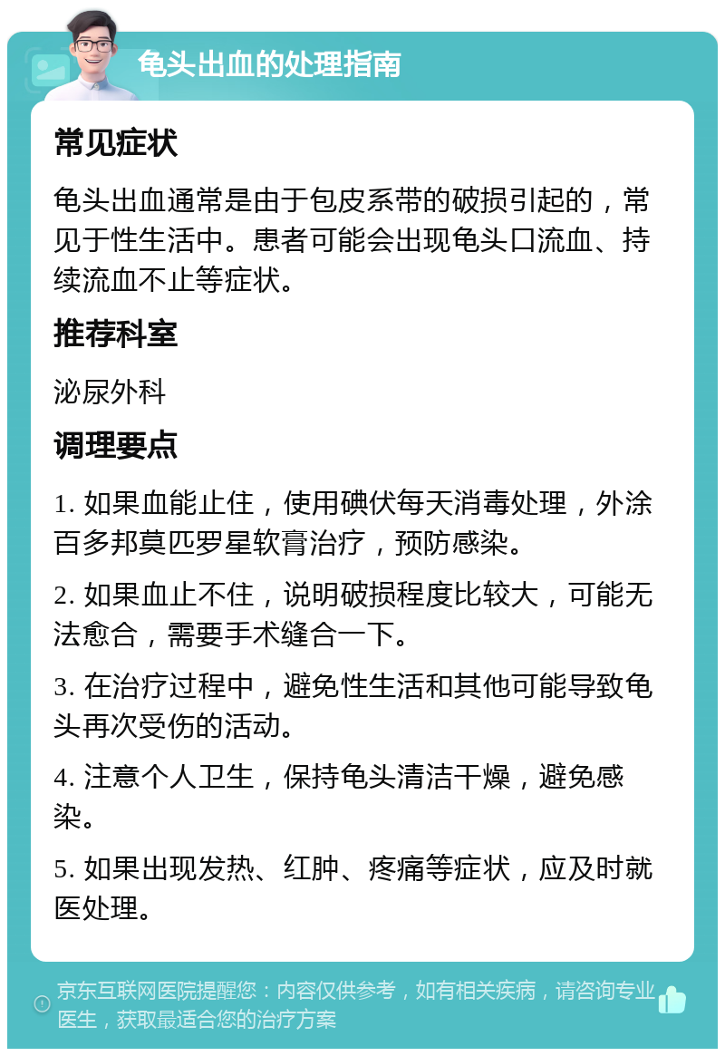 龟头出血的处理指南 常见症状 龟头出血通常是由于包皮系带的破损引起的，常见于性生活中。患者可能会出现龟头口流血、持续流血不止等症状。 推荐科室 泌尿外科 调理要点 1. 如果血能止住，使用碘伏每天消毒处理，外涂百多邦莫匹罗星软膏治疗，预防感染。 2. 如果血止不住，说明破损程度比较大，可能无法愈合，需要手术缝合一下。 3. 在治疗过程中，避免性生活和其他可能导致龟头再次受伤的活动。 4. 注意个人卫生，保持龟头清洁干燥，避免感染。 5. 如果出现发热、红肿、疼痛等症状，应及时就医处理。