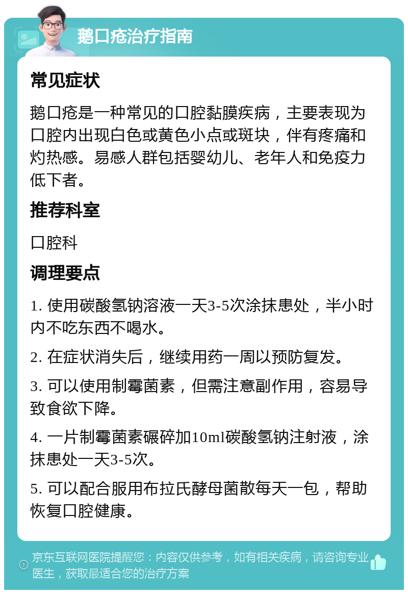 鹅口疮治疗指南 常见症状 鹅口疮是一种常见的口腔黏膜疾病，主要表现为口腔内出现白色或黄色小点或斑块，伴有疼痛和灼热感。易感人群包括婴幼儿、老年人和免疫力低下者。 推荐科室 口腔科 调理要点 1. 使用碳酸氢钠溶液一天3-5次涂抹患处，半小时内不吃东西不喝水。 2. 在症状消失后，继续用药一周以预防复发。 3. 可以使用制霉菌素，但需注意副作用，容易导致食欲下降。 4. 一片制霉菌素碾碎加10ml碳酸氢钠注射液，涂抹患处一天3-5次。 5. 可以配合服用布拉氏酵母菌散每天一包，帮助恢复口腔健康。