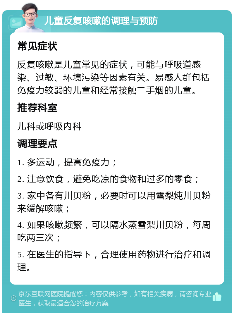 儿童反复咳嗽的调理与预防 常见症状 反复咳嗽是儿童常见的症状，可能与呼吸道感染、过敏、环境污染等因素有关。易感人群包括免疫力较弱的儿童和经常接触二手烟的儿童。 推荐科室 儿科或呼吸内科 调理要点 1. 多运动，提高免疫力； 2. 注意饮食，避免吃凉的食物和过多的零食； 3. 家中备有川贝粉，必要时可以用雪梨炖川贝粉来缓解咳嗽； 4. 如果咳嗽频繁，可以隔水蒸雪梨川贝粉，每周吃两三次； 5. 在医生的指导下，合理使用药物进行治疗和调理。