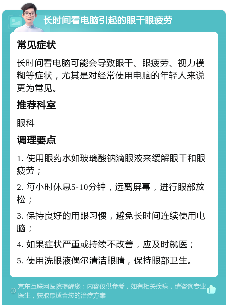 长时间看电脑引起的眼干眼疲劳 常见症状 长时间看电脑可能会导致眼干、眼疲劳、视力模糊等症状，尤其是对经常使用电脑的年轻人来说更为常见。 推荐科室 眼科 调理要点 1. 使用眼药水如玻璃酸钠滴眼液来缓解眼干和眼疲劳； 2. 每小时休息5-10分钟，远离屏幕，进行眼部放松； 3. 保持良好的用眼习惯，避免长时间连续使用电脑； 4. 如果症状严重或持续不改善，应及时就医； 5. 使用洗眼液偶尔清洁眼睛，保持眼部卫生。